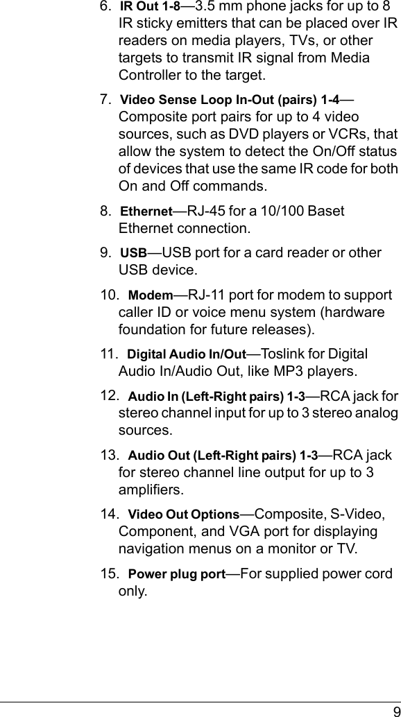  96.  IR Out 1-8—3.5 mm phone jacks for up to 8 IR sticky emitters that can be placed over IR readers on media players, TVs, or other targets to transmit IR signal from Media Controller to the target.7.  Video Sense Loop In-Out (pairs) 1-4—Composite port pairs for up to 4 video sources, such as DVD players or VCRs, that allow the system to detect the On/Off status of devices that use the same IR code for both On and Off commands.8.  Ethernet—RJ-45 for a 10/100 Baset Ethernet connection.9.  USB—USB port for a card reader or other USB device.10.  Modem—RJ-11 port for modem to support caller ID or voice menu system (hardware foundation for future releases).11.  Digital Audio In/Out—Toslink for Digital Audio In/Audio Out, like MP3 players.12.  Audio In (Left-Right pairs) 1-3—RCA jack for stereo channel input for up to 3 stereo analog sources.13.  Audio Out (Left-Right pairs) 1-3—RCA jack for stereo channel line output for up to 3 amplifiers.14.  Video Out Options—Composite, S-Video, Component, and VGA port for displaying navigation menus on a monitor or TV.15.  Power plug port—For supplied power cord only.