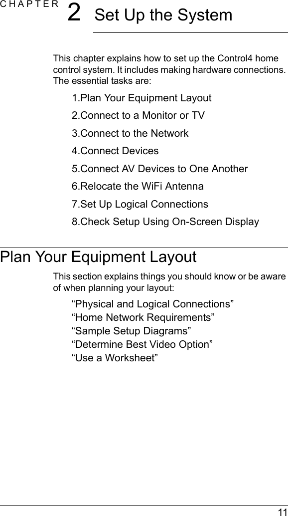  11CHAPTER 2Set Up the SystemThis chapter explains how to set up the Control4 home control system. It includes making hardware connections. The essential tasks are: 1.Plan Your Equipment Layout2.Connect to a Monitor or TV3.Connect to the Network4.Connect Devices5.Connect AV Devices to One Another6.Relocate the WiFi Antenna7.Set Up Logical Connections8.Check Setup Using On-Screen DisplayPlan Your Equipment LayoutThis section explains things you should know or be aware of when planning your layout:“Physical and Logical Connections”“Home Network Requirements”“Sample Setup Diagrams”“Determine Best Video Option”“Use a Worksheet”