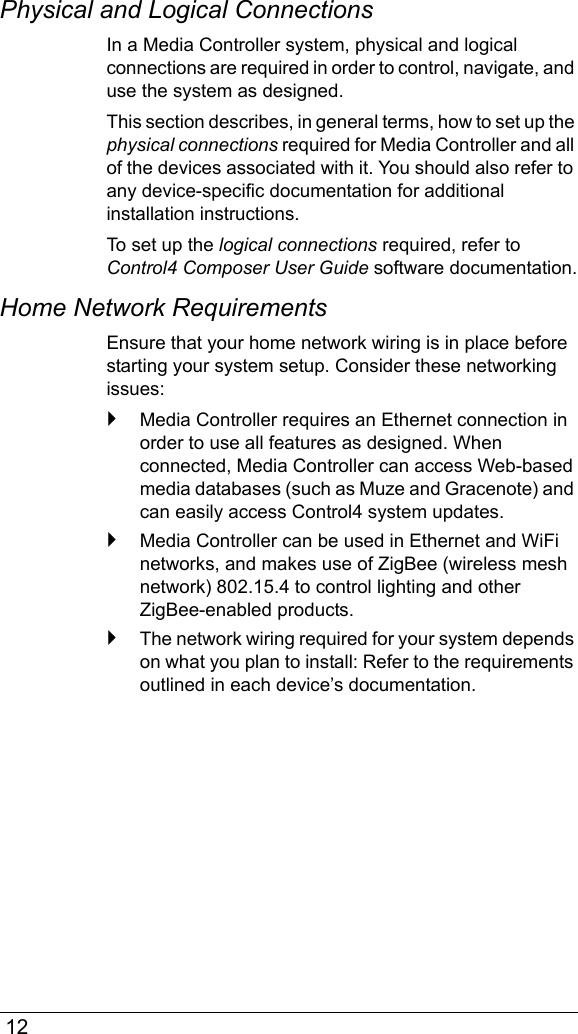  12Physical and Logical ConnectionsIn a Media Controller system, physical and logical connections are required in order to control, navigate, and use the system as designed. This section describes, in general terms, how to set up the physical connections required for Media Controller and all of the devices associated with it. You should also refer to any device-specific documentation for additional installation instructions.To set up the logical connections required, refer to Control4 Composer User Guide software documentation.Home Network RequirementsEnsure that your home network wiring is in place before starting your system setup. Consider these networking issues:`Media Controller requires an Ethernet connection in order to use all features as designed. When connected, Media Controller can access Web-based media databases (such as Muze and Gracenote) and can easily access Control4 system updates.`Media Controller can be used in Ethernet and WiFi networks, and makes use of ZigBee (wireless mesh network) 802.15.4 to control lighting and other ZigBee-enabled products. `The network wiring required for your system depends on what you plan to install: Refer to the requirements outlined in each device’s documentation. 