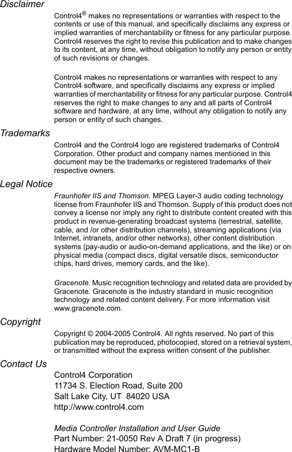 DisclaimerControl4® makes no representations or warranties with respect to the contents or use of this manual, and specifically disclaims any express or implied warranties of merchantability or fitness for any particular purpose. Control4 reserves the right to revise this publication and to make changes to its content, at any time, without obligation to notify any person or entity of such revisions or changes.Control4 makes no representations or warranties with respect to any Control4 software, and specifically disclaims any express or implied warranties of merchantability or fitness for any particular purpose. Control4 reserves the right to make changes to any and all parts of Control4 software and hardware, at any time, without any obligation to notify any person or entity of such changes.TrademarksControl4 and the Control4 logo are registered trademarks of Control4 Corporation. Other product and company names mentioned in this document may be the trademarks or registered trademarks of their respective owners.Legal NoticeFraunhofer IIS and Thomson. MPEG Layer-3 audio coding technology license from Fraunhofer IIS and Thomson. Supply of this product does not convey a license nor imply any right to distribute content created with this product in revenue-generating broadcast systems (terrestrial, satellite, cable, and /or other distribution channels), streaming applications (via Internet, intranets, and/or other networks), other content distribution systems (pay-audio or audio-on-demand applications, and the like) or on physical media (compact discs, digital versatile discs, semiconductor chips, hard drives, memory cards, and the like). Gracenote. Music recognition technology and related data are provided by Gracenote. Gracenote is the industry standard in music recognition technology and related content delivery. For more information visit www.gracenote.com. Copyright Copyright © 2004-2005 Control4. All rights reserved. No part of this publication may be reproduced, photocopied, stored on a retrieval system, or transmitted without the express written consent of the publisher.Contact UsControl4 Corporation11734 S. Election Road, Suite 200Salt Lake City, UT 84020 USAhttp://www.control4.comMedia Controller Installation and User GuidePart Number: 21-0050 Rev A Draft 7 (in progress)Hardware Model Number: AVM-MC1-B