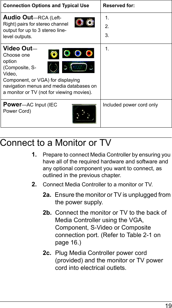  19Connect to a Monitor or TV1. Prepare to connect Media Controller by ensuring you have all of the required hardware and software and any optional component you want to connect, as outlined in the previous chapter.2. Connect Media Controller to a monitor or TV.2a.  Ensure the monitor or TV is unplugged from the power supply.2b.  Connect the monitor or TV to the back of Media Controller using the VGA, Component, S-Video or Composite connection port. (Refer to Table 2-1 on page 16.)2c.  Plug Media Controller power cord (provided) and the monitor or TV power cord into electrical outlets.Audio Out—RCA (Left-Right) pairs for stereo channel output for up to 3 stereo line-level outputs.1.2.3.Video Out—Choose one option (Composite, S-Video, Component, or VGA) for displaying navigation menus and media databases on a monitor or TV (not for viewing movies).1.Power—AC Input (IEC Power Cord)Included power cord onlyConnection Options and Typical Use Reserved for: 