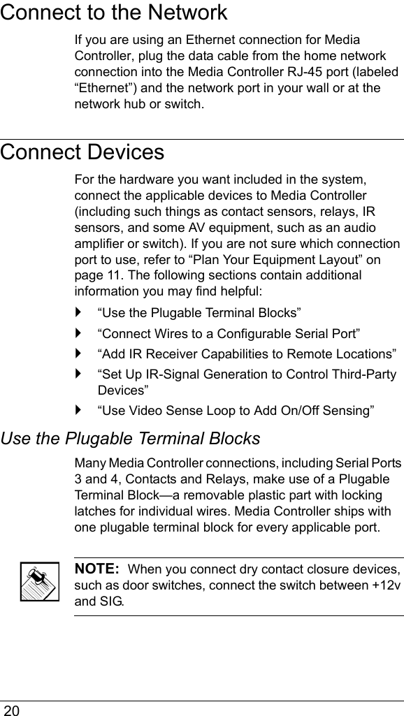  20Connect to the NetworkIf you are using an Ethernet connection for Media Controller, plug the data cable from the home network connection into the Media Controller RJ-45 port (labeled “Ethernet”) and the network port in your wall or at the network hub or switch.Connect DevicesFor the hardware you want included in the system, connect the applicable devices to Media Controller (including such things as contact sensors, relays, IR sensors, and some AV equipment, such as an audio amplifier or switch). If you are not sure which connection port to use, refer to “Plan Your Equipment Layout” on page 11. The following sections contain additional information you may find helpful:`“Use the Plugable Terminal Blocks”`“Connect Wires to a Configurable Serial Port”`“Add IR Receiver Capabilities to Remote Locations”`“Set Up IR-Signal Generation to Control Third-Party Devices”`“Use Video Sense Loop to Add On/Off Sensing”Use the Plugable Terminal Blocks Many Media Controller connections, including Serial Ports 3 and 4, Contacts and Relays, make use of a Plugable Terminal Block—a removable plastic part with locking latches for individual wires. Media Controller ships with one plugable terminal block for every applicable port.NOTE:  When you connect dry contact closure devices, such as door switches, connect the switch between +12v and SIG.