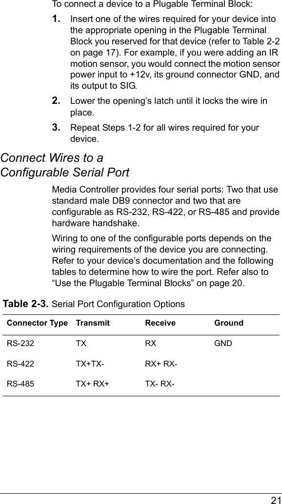  21To connect a device to a Plugable Terminal Block:1. Insert one of the wires required for your device into the appropriate opening in the Plugable Terminal Block you reserved for that device (refer to Table 2-2 on page 17). For example, if you were adding an IR motion sensor, you would connect the motion sensor power input to +12v, its ground connector GND, and its output to SIG.2. Lower the opening’s latch until it locks the wire in place.3. Repeat Steps 1-2 for all wires required for your device.Connect Wires to a Configurable Serial PortMedia Controller provides four serial ports: Two that use standard male DB9 connector and two that are configurable as RS-232, RS-422, or RS-485 and provide hardware handshake. Wiring to one of the configurable ports depends on the wiring requirements of the device you are connecting. Refer to your device’s documentation and the following tables to determine how to wire the port. Refer also to “Use the Plugable Terminal Blocks” on page 20.Table 2-3. Serial Port Configuration OptionsConnector Type Transmit Receive GroundRS-232 TX RX GNDRS-422 TX+TX- RX+ RX-RS-485 TX+ RX+ TX- RX-