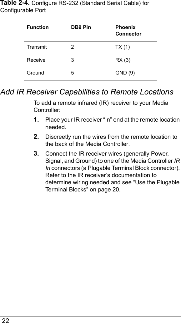  22Table 2-4. Configure RS-232 (Standard Serial Cable) for Configurable PortAdd IR Receiver Capabilities to Remote LocationsTo add a remote infrared (IR) receiver to your Media Controller:1. Place your IR receiver “In” end at the remote location needed.2. Discreetly run the wires from the remote location to the back of the Media Controller.3. Connect the IR receiver wires (generally Power, Signal, and Ground) to one of the Media Controller IR In connectors (a Plugable Terminal Block connector). Refer to the IR receiver’s documentation to determine wiring needed and see “Use the Plugable Terminal Blocks” on page 20.Function DB9 Pin Phoenix ConnectorTransmit 2 TX (1) Receive 3 RX (3)Ground 5 GND (9)