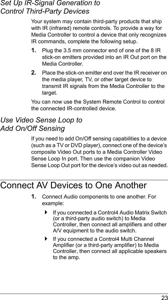 23Set Up IR-Signal Generation to Control Third-Party DevicesYour system may contain third-party products that ship with IR (infrared) remote controls. To provide a way for Media Controller to control a device that only recognizes IR commands, complete the following setup.1. Plug the 3.5 mm connector end of one of the 8 IR stick-on emitters provided into an IR Out port on the Media Controller. 2. Place the stick-on emitter end over the IR receiver on the media player, TV, or other target device to transmit IR signals from the Media Controller to the target.You can now use the System Remote Control to control the connected IR-controlled device. Use Video Sense Loop to Add On/Off Sensing If you need to add On/Off sensing capabilities to a device (such as a TV or DVD player), connect one of the device’s composite Video Out ports to a Media Controller Video Sense Loop In port. Then use the companion Video Sense Loop Out port for the device’s video out as needed.Connect AV Devices to One Another1. Connect Audio components to one another. For example:`If you connected a Control4 Audio Matrix Switch (or a third-party audio switch) to Media Controller, then connect all amplifiers and other A/V equipment to the audio switch.`If you connected a Control4 Multi Channel Amplifier (or a third-party amplifier) to Media Controller, then connect all applicable speakers to the amp. 