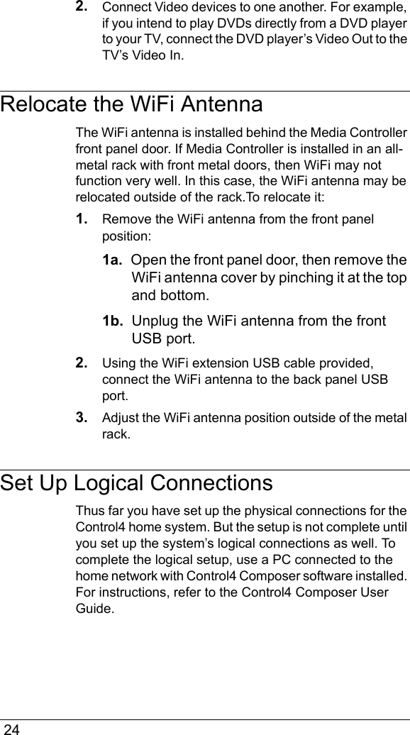  242. Connect Video devices to one another. For example, if you intend to play DVDs directly from a DVD player to your TV, connect the DVD player’s Video Out to the TV’s Video In.Relocate the WiFi AntennaThe WiFi antenna is installed behind the Media Controller front panel door. If Media Controller is installed in an all-metal rack with front metal doors, then WiFi may not function very well. In this case, the WiFi antenna may be relocated outside of the rack.To relocate it:1. Remove the WiFi antenna from the front panel position:1a.  Open the front panel door, then remove the WiFi antenna cover by pinching it at the top and bottom.1b.  Unplug the WiFi antenna from the front USB port.2. Using the WiFi extension USB cable provided, connect the WiFi antenna to the back panel USB port.3. Adjust the WiFi antenna position outside of the metal rack. Set Up Logical ConnectionsThus far you have set up the physical connections for the Control4 home system. But the setup is not complete until you set up the system’s logical connections as well. To complete the logical setup, use a PC connected to the home network with Control4 Composer software installed. For instructions, refer to the Control4 Composer User Guide.