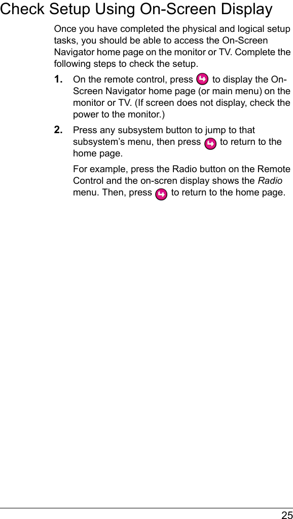  25Check Setup Using On-Screen DisplayOnce you have completed the physical and logical setup tasks, you should be able to access the On-Screen Navigator home page on the monitor or TV. Complete the following steps to check the setup.1. On the remote control, press   to display the On-Screen Navigator home page (or main menu) on the monitor or TV. (If screen does not display, check the power to the monitor.)2. Press any subsystem button to jump to that subsystem’s menu, then press   to return to the home page. For example, press the Radio button on the Remote Control and the on-scren display shows the Radio menu. Then, press   to return to the home page.