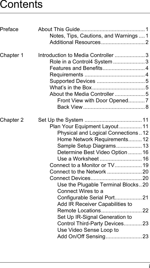  iContentsPreface About This Guide........................................... 1Notes, Tips, Cautions, and Warnings .... 1Additional Resources............................. 2Chapter 1 Introduction to Media Controller .................... 3Role in a Control4 System ..................... 3Features and Benefits............................ 4Requirements ........................................ 4Supported Devices ................................ 5What’s in the Box................................... 5About the Media Controller .................... 5Front View with Door Opened........... 7Back View ......................................... 8Chapter 2 Set Up the System ...................................... 11Plan Your Equipment Layout ............... 11Physical and Logical Connections .. 12Home Network Requirements......... 12Sample Setup Diagrams................. 13Determine Best Video Option ......... 16Use a Worksheet ............................ 16Connect to a Monitor or TV.................. 19Connect to the Network ....................... 20Connect Devices.................................. 20Use the Plugable Terminal Blocks.. 20Connect Wires to a Configurable Serial Port.................. 21Add IR Receiver Capabilities to Remote Locations........................... 22Set Up IR-Signal Generation to Control Third-Party Devices............ 23Use Video Sense Loop to Add On/Off Sensing........................ 23