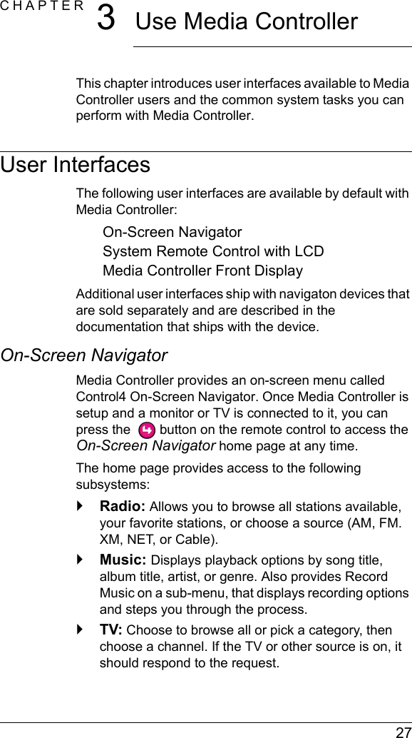  27CHAPTER 3Use Media ControllerThis chapter introduces user interfaces available to Media Controller users and the common system tasks you can perform with Media Controller.User InterfacesThe following user interfaces are available by default with Media Controller:On-Screen NavigatorSystem Remote Control with LCDMedia Controller Front DisplayAdditional user interfaces ship with navigaton devices that are sold separately and are described in the documentation that ships with the device.On-Screen NavigatorMedia Controller provides an on-screen menu called Control4 On-Screen Navigator. Once Media Controller is setup and a monitor or TV is connected to it, you can press the   button on the remote control to access the On-Screen Navigator home page at any time. The home page provides access to the following subsystems:`Radio: Allows you to browse all stations available, your favorite stations, or choose a source (AM, FM. XM, NET, or Cable).`Music: Displays playback options by song title, album title, artist, or genre. Also provides Record Music on a sub-menu, that displays recording options and steps you through the process.`TV: Choose to browse all or pick a category, then choose a channel. If the TV or other source is on, it should respond to the request.