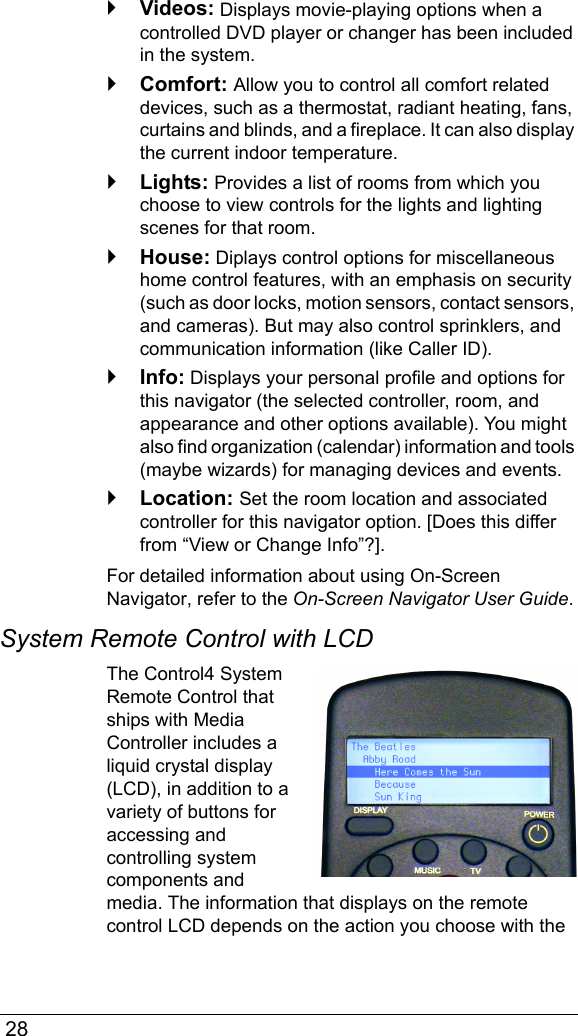  28`Videos: Displays movie-playing options when a controlled DVD player or changer has been included in the system.`Comfort: Allow you to control all comfort related devices, such as a thermostat, radiant heating, fans, curtains and blinds, and a fireplace. It can also display the current indoor temperature.`Lights: Provides a list of rooms from which you choose to view controls for the lights and lighting scenes for that room.`House: Diplays control options for miscellaneous home control features, with an emphasis on security (such as door locks, motion sensors, contact sensors, and cameras). But may also control sprinklers, and communication information (like Caller ID).`Info: Displays your personal profile and options for this navigator (the selected controller, room, and appearance and other options available). You might also find organization (calendar) information and tools (maybe wizards) for managing devices and events.`Location: Set the room location and associated controller for this navigator option. [Does this differ from “View or Change Info”?].For detailed information about using On-Screen Navigator, refer to the On-Screen Navigator User Guide.System Remote Control with LCDThe Control4 System Remote Control that ships with Media Controller includes a liquid crystal display (LCD), in addition to a variety of buttons for accessing and controlling system components and media. The information that displays on the remote control LCD depends on the action you choose with the 