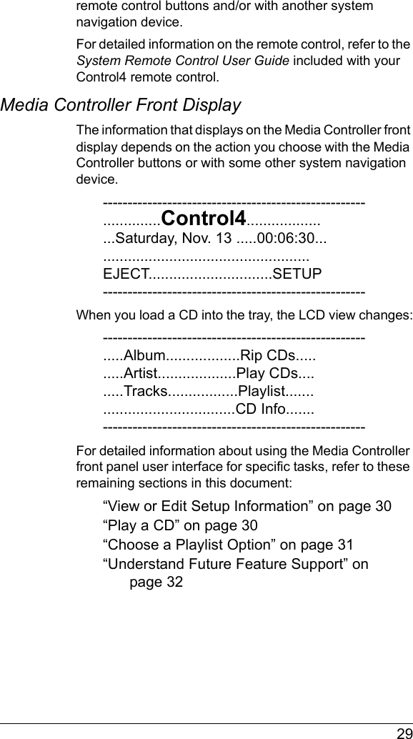  29remote control buttons and/or with another system navigation device. For detailed information on the remote control, refer to the System Remote Control User Guide included with your Control4 remote control.Media Controller Front DisplayThe information that displays on the Media Controller front display depends on the action you choose with the Media Controller buttons or with some other system navigation device. -----------------------------------------------------..............Control4.....................Saturday, Nov. 13 .....00:06:30.....................................................EJECT..............................SETUP-----------------------------------------------------When you load a CD into the tray, the LCD view changes:-----------------------------------------------------.....Album..................Rip CDs..........Artist...................Play CDs.........Tracks.................Playlist.......................................CD Info.......-----------------------------------------------------For detailed information about using the Media Controller front panel user interface for specific tasks, refer to these remaining sections in this document:“View or Edit Setup Information” on page 30“Play a CD” on page 30“Choose a Playlist Option” on page 31“Understand Future Feature Support” on page 32