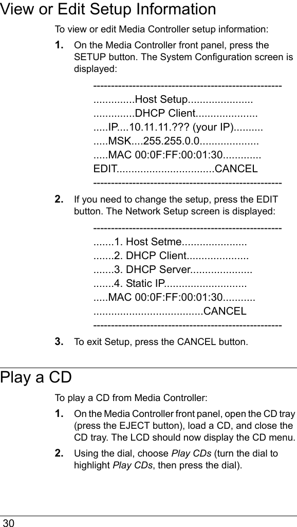  30View or Edit Setup InformationTo view or edit Media Controller setup information:1. On the Media Controller front panel, press the SETUP button. The System Configuration screen is displayed:-----------------------------------------------------..............Host Setup....................................DHCP Client..........................IP....10.11.11.??? (your IP)...............MSK....255.255.0.0.........................MAC 00:0F:FF:00:01:30.............EDIT.................................CANCEL-----------------------------------------------------2. If you need to change the setup, press the EDIT button. The Network Setup screen is displayed:-----------------------------------------------------.......1. Host Setme.............................2. DHCP Client............................3. DHCP Server............................4. Static IP.................................MAC 00:0F:FF:00:01:30................................................CANCEL-----------------------------------------------------3. To exit Setup, press the CANCEL button.Play a CDTo play a CD from Media Controller:1. On the Media Controller front panel, open the CD tray (press the EJECT button), load a CD, and close the CD tray. The LCD should now display the CD menu.2. Using the dial, choose Play CDs (turn the dial to highlight Play CDs, then press the dial).