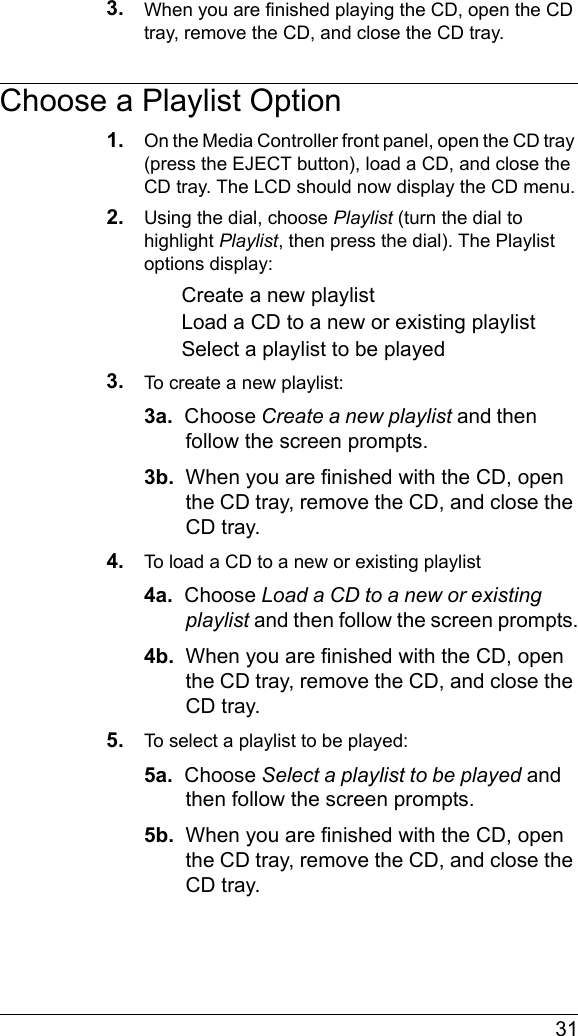  313. When you are finished playing the CD, open the CD tray, remove the CD, and close the CD tray.Choose a Playlist Option1. On the Media Controller front panel, open the CD tray (press the EJECT button), load a CD, and close the CD tray. The LCD should now display the CD menu.2. Using the dial, choose Playlist (turn the dial to highlight Playlist, then press the dial). The Playlist options display:Create a new playlistLoad a CD to a new or existing playlistSelect a playlist to be played3. To create a new playlist:3a.  Choose Create a new playlist and then follow the screen prompts.3b.  When you are finished with the CD, open the CD tray, remove the CD, and close the CD tray.4. To load a CD to a new or existing playlist4a.  Choose Load a CD to a new or existing playlist and then follow the screen prompts.4b.  When you are finished with the CD, open the CD tray, remove the CD, and close the CD tray.5. To select a playlist to be played:5a.  Choose Select a playlist to be played and then follow the screen prompts.5b.  When you are finished with the CD, open the CD tray, remove the CD, and close the CD tray.