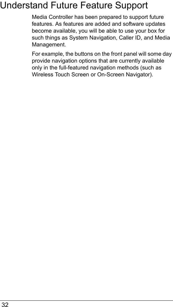  32Understand Future Feature SupportMedia Controller has been prepared to support future features. As features are added and software updates become available, you will be able to use your box for such things as System Navigation, Caller ID, and Media Management. For example, the buttons on the front panel will some day provide navigation options that are currently available only in the full-featured navigation methods (such as Wireless Touch Screen or On-Screen Navigator).