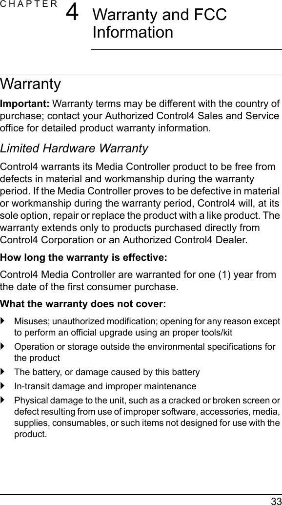  33CHAPTER 4Warranty and FCC InformationWarrantyImportant: Warranty terms may be different with the country of purchase; contact your Authorized Control4 Sales and Service office for detailed product warranty information.Limited Hardware WarrantyControl4 warrants its Media Controller product to be free from defects in material and workmanship during the warranty period. If the Media Controller proves to be defective in material or workmanship during the warranty period, Control4 will, at its sole option, repair or replace the product with a like product. The warranty extends only to products purchased directly from Control4 Corporation or an Authorized Control4 Dealer.How long the warranty is effective: Control4 Media Controller are warranted for one (1) year from the date of the first consumer purchase.What the warranty does not cover:`Misuses; unauthorized modification; opening for any reason except to perform an official upgrade using an proper tools/kit`Operation or storage outside the environmental specifications for the product`The battery, or damage caused by this battery`In-transit damage and improper maintenance`Physical damage to the unit, such as a cracked or broken screen or defect resulting from use of improper software, accessories, media, supplies, consumables, or such items not designed for use with the product. 