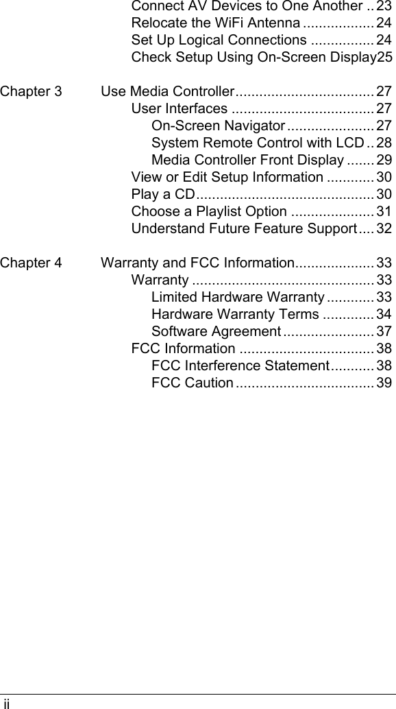  iiConnect AV Devices to One Another ..23Relocate the WiFi Antenna .................. 24Set Up Logical Connections ................ 24Check Setup Using On-Screen Display25Chapter 3 Use Media Controller................................... 27User Interfaces .................................... 27On-Screen Navigator ...................... 27System Remote Control with LCD .. 28Media Controller Front Display ....... 29View or Edit Setup Information ............ 30Play a CD............................................. 30Choose a Playlist Option ..................... 31Understand Future Feature Support.... 32Chapter 4 Warranty and FCC Information.................... 33Warranty .............................................. 33Limited Hardware Warranty ............ 33Hardware Warranty Terms ............. 34Software Agreement ....................... 37FCC Information .................................. 38FCC Interference Statement........... 38FCC Caution ................................... 39