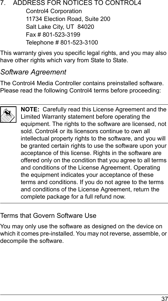  377.    ADDRESS FOR NOTICES TO CONTROL4Control4 Corporation11734 Election Road, Suite 200Salt Lake City, UT  84020Fax # 801-523-3199Telephone # 801-523-3100This warranty gives you specific legal rights, and you may also have other rights which vary from State to State.Software Agreement The Control4 Media Controller contains preinstalled software. Please read the following Control4 terms before proceeding:NOTE:  Carefully read this License Agreement and the Limited Warranty statement before operating the equipment. The rights to the software are licensed, not sold. Control4 or its licensors continue to own all intellectual property rights to the software, and you will be granted certain rights to use the software upon your acceptance of this license. Rights in the software are offered only on the condition that you agree to all terms and conditions of the License Agreement. Operating the equipment indicates your acceptance of these terms and conditions. If you do not agree to the terms and conditions of the License Agreement, return the complete package for a full refund now. Terms that Govern Software UseYou may only use the software as designed on the device on which it comes pre-installed. You may not reverse, assemble, or decompile the software. 