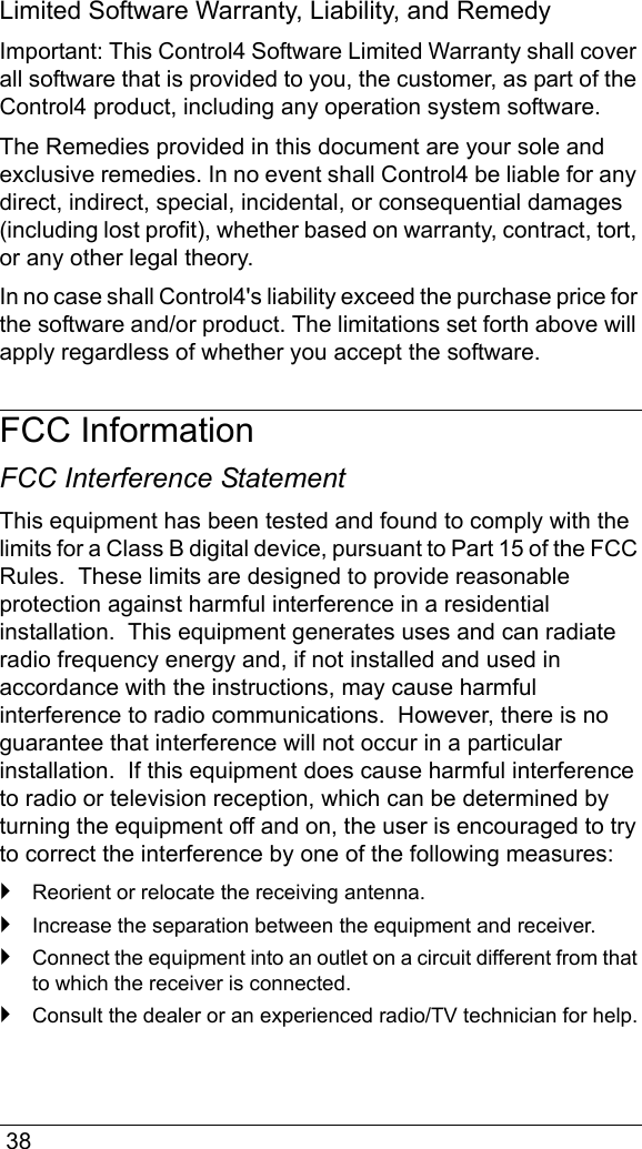  38Limited Software Warranty, Liability, and RemedyImportant: This Control4 Software Limited Warranty shall cover all software that is provided to you, the customer, as part of the Control4 product, including any operation system software. The Remedies provided in this document are your sole and exclusive remedies. In no event shall Control4 be liable for any direct, indirect, special, incidental, or consequential damages (including lost profit), whether based on warranty, contract, tort, or any other legal theory.In no case shall Control4&apos;s liability exceed the purchase price for the software and/or product. The limitations set forth above will apply regardless of whether you accept the software. FCC InformationFCC Interference StatementThis equipment has been tested and found to comply with the limits for a Class B digital device, pursuant to Part 15 of the FCC Rules.  These limits are designed to provide reasonable protection against harmful interference in a residential installation.  This equipment generates uses and can radiate radio frequency energy and, if not installed and used in accordance with the instructions, may cause harmful interference to radio communications.  However, there is no guarantee that interference will not occur in a particular installation.  If this equipment does cause harmful interference to radio or television reception, which can be determined by turning the equipment off and on, the user is encouraged to try to correct the interference by one of the following measures:`Reorient or relocate the receiving antenna.`Increase the separation between the equipment and receiver.`Connect the equipment into an outlet on a circuit different from that to which the receiver is connected.`Consult the dealer or an experienced radio/TV technician for help.