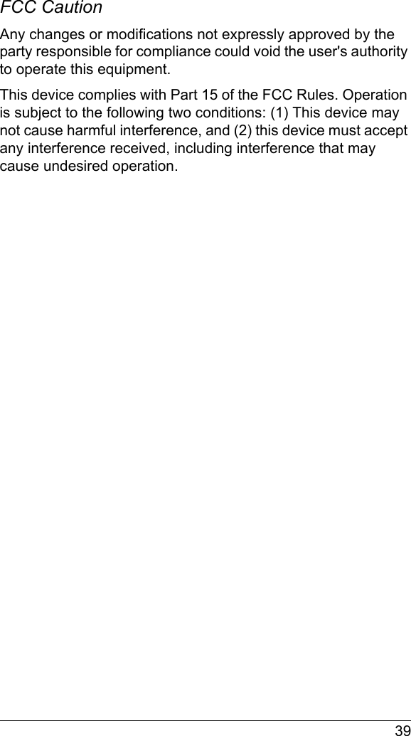  39FCC Caution Any changes or modifications not expressly approved by the party responsible for compliance could void the user&apos;s authority to operate this equipment.This device complies with Part 15 of the FCC Rules. Operation is subject to the following two conditions: (1) This device may not cause harmful interference, and (2) this device must accept any interference received, including interference that may cause undesired operation.