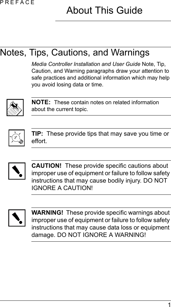  1PREFACEAbout This GuideNotes, Tips, Cautions, and WarningsMedia Controller Installation and User Guide Note, Tip, Caution, and Warning paragraphs draw your attention to safe practices and additional information which may help you avoid losing data or time.NOTE:  These contain notes on related information about the current topic. TIP:  These provide tips that may save you time or effort.CAUTION!  These provide specific cautions about improper use of equipment or failure to follow safety instructions that may cause bodily injury. DO NOT IGNORE A CAUTION!WARNING!  These provide specific warnings about improper use of equipment or failure to follow safety instructions that may cause data loss or equipment damage. DO NOT IGNORE A WARNING!