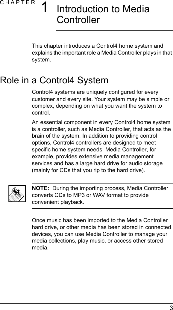  3CHAPTER 1Introduction to Media Controller This chapter introduces a Control4 home system and explains the important role a Media Controller plays in that system.Role in a Control4 SystemControl4 systems are uniquely configured for every customer and every site. Your system may be simple or complex, depending on what you want the system to control.An essential component in every Control4 home system is a controller, such as Media Controller, that acts as the brain of the system. In addition to providing control options, Control4 controllers are designed to meet specific home system needs. Media Controller, for example, provides extensive media management services and has a large hard drive for audio storage (mainly for CDs that you rip to the hard drive). NOTE:  During the importing process, Media Controller converts CDs to MP3 or WAV format to provide convenient playback.Once music has been imported to the Media Controller hard drive, or other media has been stored in connected devices, you can use Media Controller to manage your media collections, play music, or access other stored media.