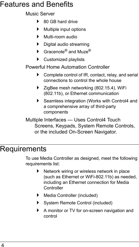  4Features and BenefitsMusic Server`80 GB hard drive`Multiple input options`Multi-room audio`Digital audio streaming`Gracenote® and Muze®`Customized playlistsPowerful Home Automation Controller`Complete control of IR, contact, relay, and serial connections to control the whole house`ZigBee mesh networking (802.15.4), WiFi (802.11b), or Ethernet communication`Seamless integration (Works with Control4 and a comprehensive array of third-party componentsMultiple Interfaces — Uses Control4 Touch Screens, Keypads, System Remote Controls, or the included On-Screen Navigator.RequirementsTo use Media Controller as designed, meet the following requirements list:`Network wiring or wireless network in place (such as Ethernet or WiFi-802.11b) as needed, including an Ethernet connection for Media Controller`Media Controller (included)`System Remote Control (included)`A monitor or TV for on-screen navigation and control