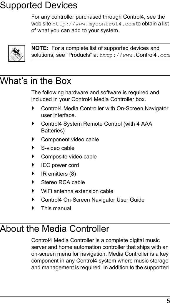  5Supported DevicesFor any controller purchased through Control4, see the web site http://www.mycontrol4.com to obtain a list of what you can add to your system.NOTE:  For a complete list of supported devices and solutions, see “Products” at http://www.Control4.comWhat’s in the BoxThe following hardware and software is required and included in your Control4 Media Controller box.`Control4 Media Controller with On-Screen Navigator user interface.`Control4 System Remote Control (with 4 AAA Batteries)`Component video cable`S-video cable`Composite video cable`IEC power cord`IR emitters (8)`Stereo RCA cable`WiFi antenna extension cable`Control4 On-Screen Navigator User Guide`This manualAbout the Media ControllerControl4 Media Controller is a complete digital music server and home automation controller that ships with an on-screen menu for navigation. Media Controller is a key component in any Control4 system where music storage and management is required. In addition to the supported 