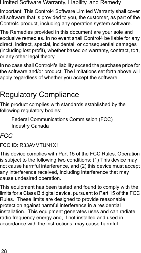  28Limited Software Warranty, Liability, and RemedyImportant: This Control4 Software Limited Warranty shall cover all software that is provided to you, the customer, as part of the Control4 product, including any operation system software. The Remedies provided in this document are your sole and exclusive remedies. In no event shall Control4 be liable for any direct, indirect, special, incidental, or consequential damages (including lost profit), whether based on warranty, contract, tort, or any other legal theory.In no case shall Control4&apos;s liability exceed the purchase price for the software and/or product. The limitations set forth above will apply regardless of whether you accept the software. Regulatory ComplianceThis product complies with standards established by the following regulatory bodies:Federal Communications Commission (FCC)Industry CanadaFCC FCC ID: R33AVMTUN1X1This device complies with Part 15 of the FCC Rules. Operation is subject to the following two conditions: (1) This device may not cause harmful interference, and (2) this device must accept any interference received, including interference that may cause undesired operation.This equipment has been tested and found to comply with the limits for a Class B digital device, pursuant to Part 15 of the FCC Rules.  These limits are designed to provide reasonable protection against harmful interference in a residential installation.  This equipment generates uses and can radiate radio frequency energy and, if not installed and used in accordance with the instructions, may cause harmful 
