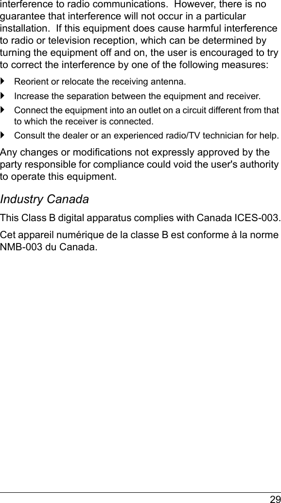  29interference to radio communications.  However, there is no guarantee that interference will not occur in a particular installation.  If this equipment does cause harmful interference to radio or television reception, which can be determined by turning the equipment off and on, the user is encouraged to try to correct the interference by one of the following measures:`Reorient or relocate the receiving antenna.`Increase the separation between the equipment and receiver.`Connect the equipment into an outlet on a circuit different from that to which the receiver is connected.`Consult the dealer or an experienced radio/TV technician for help.Any changes or modifications not expressly approved by the party responsible for compliance could void the user&apos;s authority to operate this equipment.Industry Canada This Class B digital apparatus complies with Canada ICES-003.Cet appareil numérique de la classe B est conforme à la norme NMB-003 du Canada.