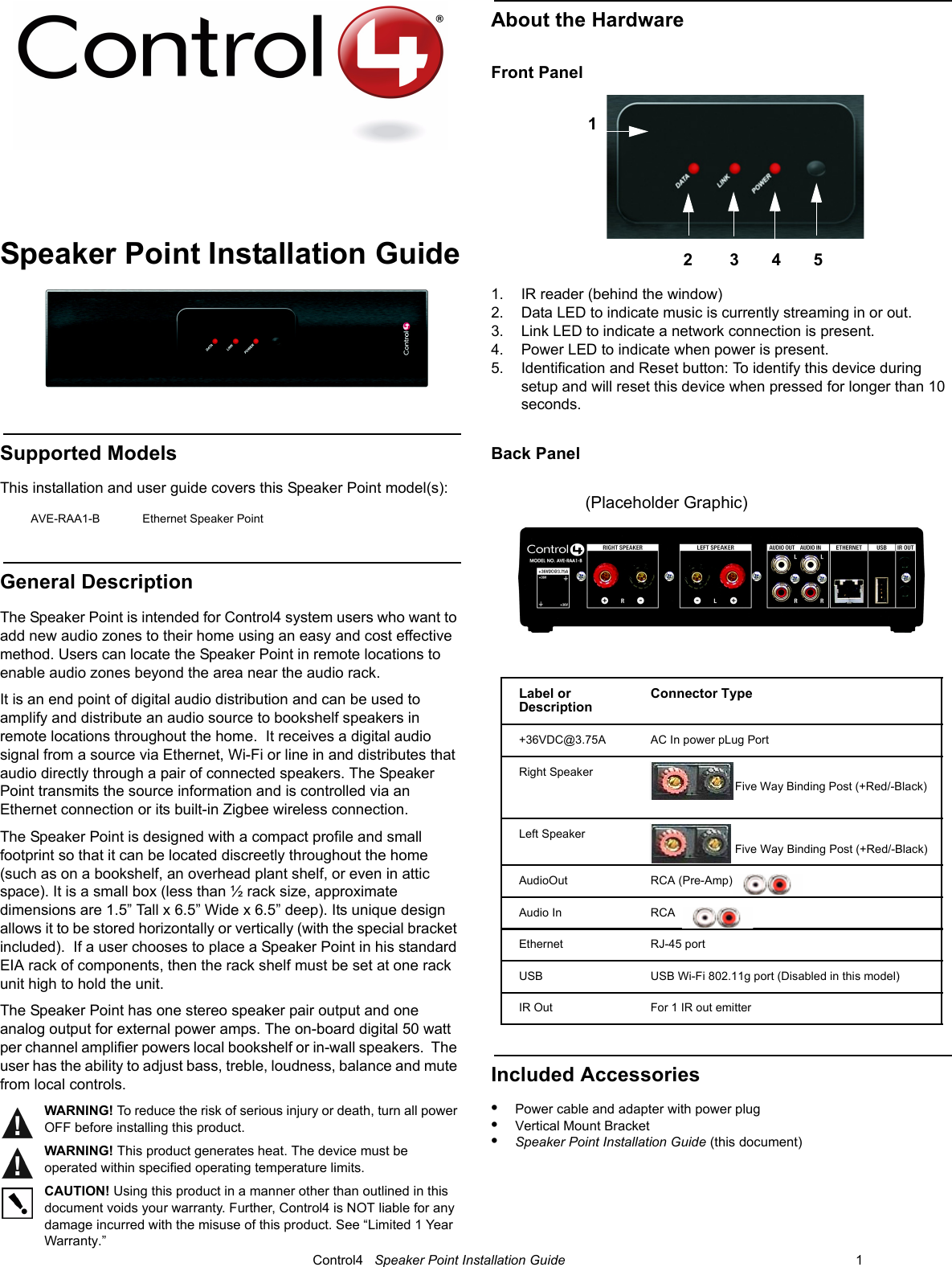                                                                                                                                      Control4   Speaker Point Installation Guide                                                                              1 Speaker Point Installation GuideSupported Models This installation and user guide covers this Speaker Point model(s):General DescriptionThe Speaker Point is intended for Control4 system users who want to add new audio zones to their home using an easy and cost effective method. Users can locate the Speaker Point in remote locations to enable audio zones beyond the area near the audio rack.  It is an end point of digital audio distribution and can be used to amplify and distribute an audio source to bookshelf speakers in remote locations throughout the home.  It receives a digital audio signal from a source via Ethernet, Wi-Fi or line in and distributes that audio directly through a pair of connected speakers. The Speaker Point transmits the source information and is controlled via an Ethernet connection or its built-in Zigbee wireless connection. The Speaker Point is designed with a compact profile and small footprint so that it can be located discreetly throughout the home (such as on a bookshelf, an overhead plant shelf, or even in attic space). It is a small box (less than ½ rack size, approximate dimensions are 1.5” Tall x 6.5” Wide x 6.5” deep). Its unique design allows it to be stored horizontally or vertically (with the special bracket included).  If a user chooses to place a Speaker Point in his standard EIA rack of components, then the rack shelf must be set at one rack unit high to hold the unit.  The Speaker Point has one stereo speaker pair output and one analog output for external power amps. The on-board digital 50 watt per channel amplifier powers local bookshelf or in-wall speakers.  The user has the ability to adjust bass, treble, loudness, balance and mute from local controls.  WARNING! To reduce the risk of serious injury or death, turn all power OFF before installing this product. WARNING! This product generates heat. The device must be operated within specified operating temperature limits.CAUTION! Using this product in a manner other than outlined in this document voids your warranty. Further, Control4 is NOT liable for any damage incurred with the misuse of this product. See “Limited 1 Year Warranty.”About the HardwareFront Panel1. IR reader (behind the window)2. Data LED to indicate music is currently streaming in or out.3. Link LED to indicate a network connection is present.4. Power LED to indicate when power is present.5. Identification and Reset button: To identify this device during setup and will reset this device when pressed for longer than 10 seconds.Back PanelIncluded Accessories•Power cable and adapter with power plug•Vertical Mount Bracket•Speaker Point Installation Guide (this document)AVE-RAA1-B Ethernet Speaker PointLabel or DescriptionConnector Type+36VDC@3.75A  AC In power pLug Port Right SpeakerFive Way Binding Post (+Red/-Black) Left SpeakerFive Way Binding Post (+Red/-Black)AudioOut   RCA (Pre-Amp)Audio In   RCA  Ethernet RJ-45 portUSB USB Wi-Fi 802.11g port (Disabled in this model)IR Out For 1 IR out emitter 12        3       4       5 (Placeholder Graphic)
