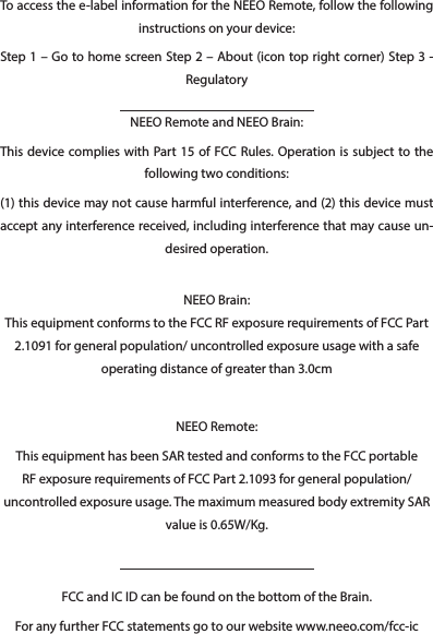 FCC and IC ID can be found on the bottom of the Brain.For any further FCC statements go to our website www.neeo.com/fcc-icTo access the e-label information for the NEEO Remote, follow the following instructions on your device:Step 1 – Go to home screen Step 2 – About (icon top right corner) Step 3 - RegulatoryNEEO Remote and NEEO Brain:This device complies with Part 15 of FCC Rules. Operation is subject to the following two conditions:(1) this device may not cause harmful interference, and (2) this device must accept any interference received, including interference that may cause un-desired operation. NEEO Brain: This equipment conforms to the FCC RF exposure requirements of FCC Part 2.1091 for general population/ uncontrolled exposure usage with a safe operating distance of greater than 3.0cmNEEO Remote:This equipment has been SAR tested and conforms to the FCC portable RF exposure requirements of FCC Part 2.1093 for general population/ uncontrolled exposure usage. The maximum measured body extremity SAR value is 0.65W/Kg.