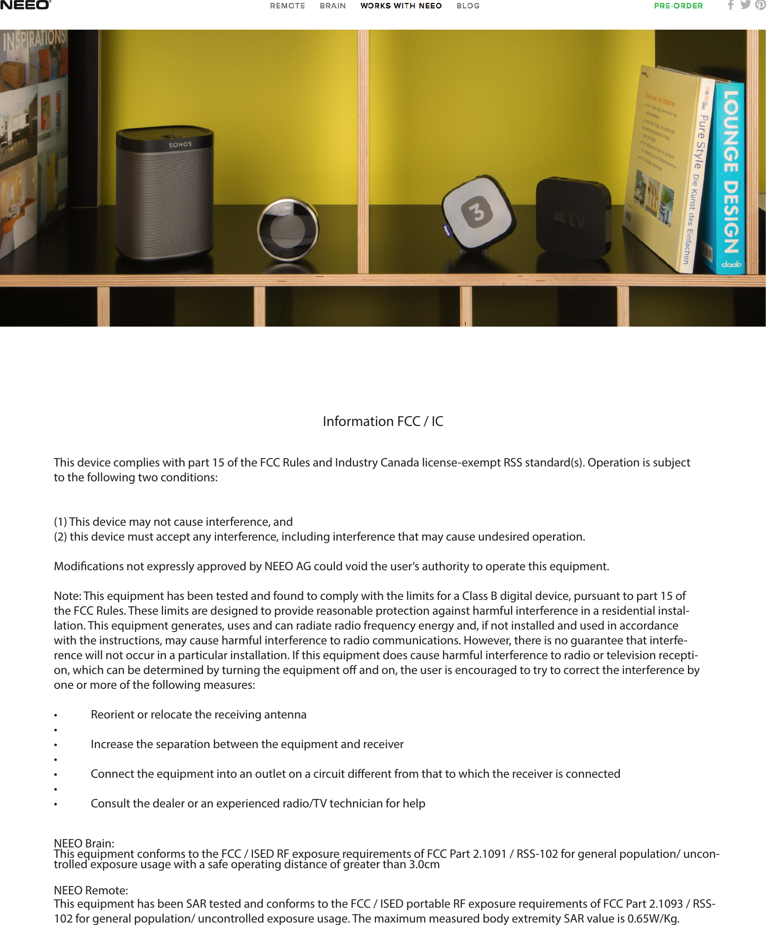Information FCC / ICThis device complies with part 15 of the FCC Rules and Industry Canada license-exempt RSS standard(s). Operation is subject to the following two conditions:(1) This device may not cause interference, and(2) this device must accept any interference, including interference that may cause undesired operation.Modications not expressly approved by NEEO AG could void the user‘s authority to operate this equipment.Note: This equipment has been tested and found to comply with the limits for a Class B digital device, pursuant to part 15 of the FCC Rules. These limits are designed to provide reasonable protection against harmful interference in a residential instal-lation. This equipment generates, uses and can radiate radio frequency energy and, if not installed and used in accordance with the instructions, may cause harmful interference to radio communications. However, there is no guarantee that interfe-rence will not occur in a particular installation. If this equipment does cause harmful interference to radio or television recepti-on, which can be determined by turning the equipment o and on, the user is encouraged to try to correct the interference by one or more of the following measures:•  Reorient or relocate the receiving antenna• •  Increase the separation between the equipment and receiver• •  Connect the equipment into an outlet on a circuit dierent from that to which the receiver is connected• •  Consult the dealer or an experienced radio/TV technician for helpNEEO Brain: This equipment conforms to the FCC / ISED RF exposure requirements of FCC Part 2.1091 / RSS-102 for general population/ uncon-trolled exposure usage with a safe operating distance of greater than 3.0cmNEEO Remote:This equipment has been SAR tested and conforms to the FCC / ISED portable RF exposure requirements of FCC Part 2.1093 / RSS-102 for general population/ uncontrolled exposure usage. The maximum measured body extremity SAR value is 0.65W/Kg.