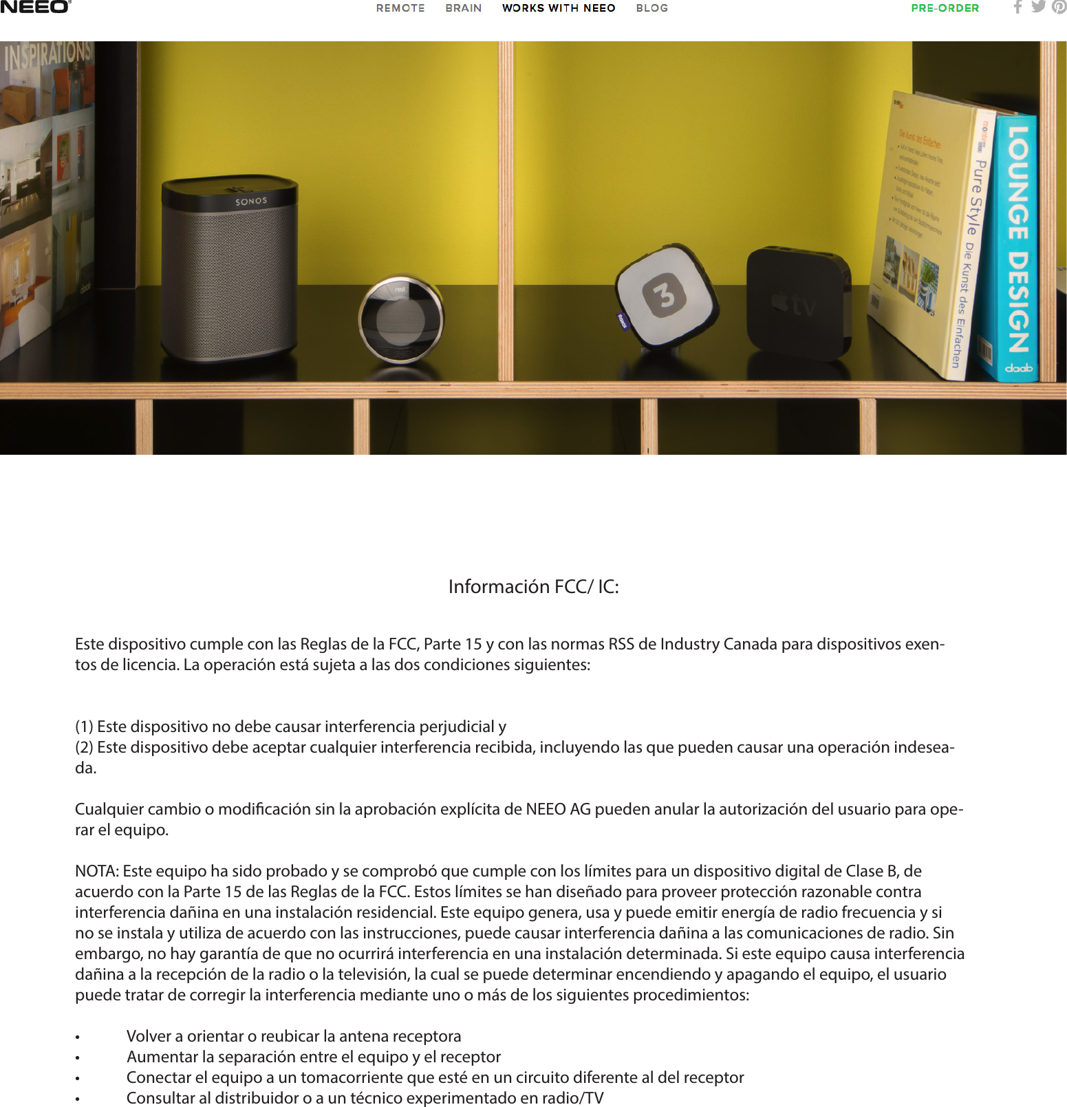 Información FCC/ IC:Este dispositivo cumple con las Reglas de la FCC, Parte 15 y con las normas RSS de Industry Canada para dispositivos exen-tos de licencia. La operación está sujeta a las dos condiciones siguientes:(1) Este dispositivo no debe causar interferencia perjudicial y(2) Este dispositivo debe aceptar cualquier interferencia recibida, incluyendo las que pueden causar una operación indesea-da.Cualquier cambio o modicación sin la aprobación explícita de NEEO AG pueden anular la autorización del usuario para ope-rar el equipo. NOTA: Este equipo ha sido probado y se comprobó que cumple con los límites para un dispositivo digital de Clase B, de acuerdo con la Parte 15 de las Reglas de la FCC. Estos límites se han diseñado para proveer protección razonable contra interferencia dañina en una instalación residencial. Este equipo genera, usa y puede emitir energía de radio frecuencia y si no se instala y utiliza de acuerdo con las instrucciones, puede causar interferencia dañina a las comunicaciones de radio. Sin embargo, no hay garantía de que no ocurrirá interferencia en una instalación determinada. Si este equipo causa interferencia dañina a la recepción de la radio o la televisión, la cual se puede determinar encendiendo y apagando el equipo, el usuario puede tratar de corregir la interferencia mediante uno o más de los siguientes procedimientos:•  Volver a orientar o reubicar la antena receptora•  Aumentar la separación entre el equipo y el receptor•  Conectar el equipo a un tomacorriente que esté en un circuito diferente al del receptor•  Consultar al distribuidor o a un técnico experimentado en radio/TV