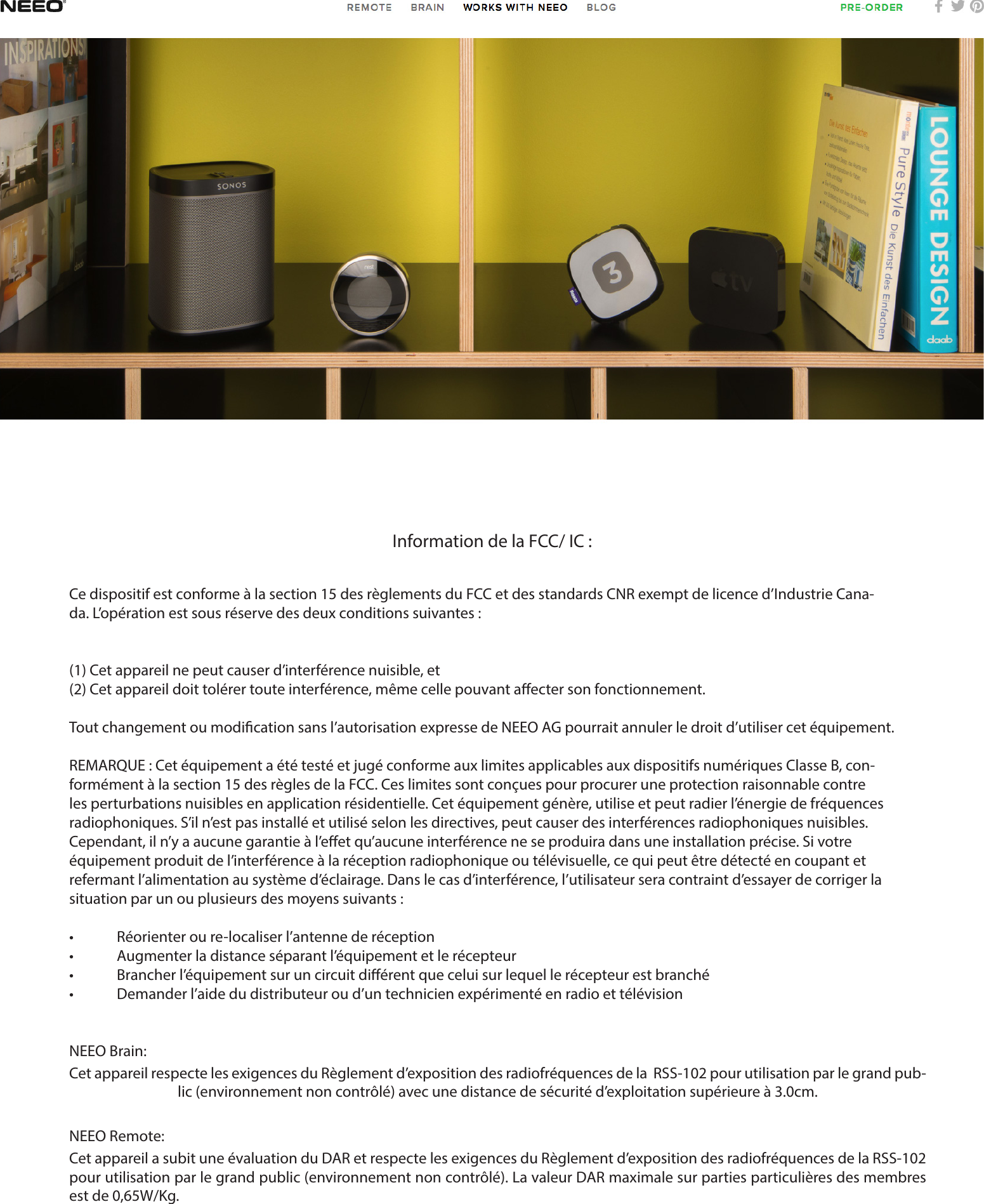 Information de la FCC/ IC :Ce dispositif est conforme à la section 15 des règlements du FCC et des standards CNR exempt de licence d’Industrie Cana-da. L’opération est sous réserve des deux conditions suivantes :(1) Cet appareil ne peut causer d’interférence nuisible, et(2) Cet appareil doit tolérer toute interférence, même celle pouvant aecter son fonctionnement.Tout changement ou modication sans l’autorisation expresse de NEEO AG pourrait annuler le droit d’utiliser cet équipement.REMARQUE : Cet équipement a été testé et jugé conforme aux limites applicables aux dispositifs numériques Classe B, con-formément à la section 15 des règles de la FCC. Ces limites sont conçues pour procurer une protection raisonnable contre les perturbations nuisibles en application résidentielle. Cet équipement génère, utilise et peut radier l’énergie de fréquences radiophoniques. S’il n’est pas installé et utilisé selon les directives, peut causer des interférences radiophoniques nuisibles. Cependant, il n’y a aucune garantie à l’eet qu’aucune interférence ne se produira dans une installation précise. Si votre équipement produit de l’interférence à la réception radiophonique ou télévisuelle, ce qui peut être détecté en coupant et refermant l’alimentation au système d’éclairage. Dans le cas d’interférence, l’utilisateur sera contraint d’essayer de corriger la situation par un ou plusieurs des moyens suivants :•  Réorienter ou re-localiser l’antenne de réception•  Augmenter la distance séparant l’équipement et le récepteur•  Brancher l’équipement sur un circuit diérent que celui sur lequel le récepteur est branché•  Demander l’aide du distributeur ou d’un technicien expérimenté en radio et télévisionNEEO Brain:Cet appareil respecte les exigences du Règlement d’exposition des radiofréquences de la  RSS-102 pour utilisation par le grand pub-lic (environnement non contrôlé) avec une distance de sécurité d’exploitation supérieure à 3.0cm.NEEO Remote:Cet appareil a subit une évaluation du DAR et respecte les exigences du Règlement d’exposition des radiofréquences de la RSS-102 pour utilisation par le grand public (environnement non contrôlé). La valeur DAR maximale sur parties particulières des membres est de 0,65W/Kg.