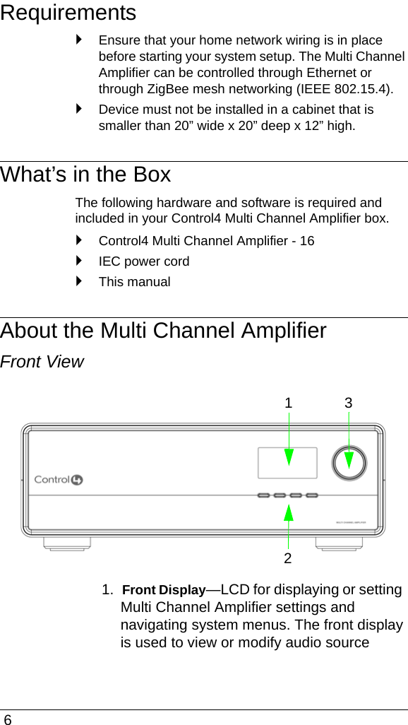  6Requirements`Ensure that your home network wiring is in place before starting your system setup. The Multi Channel Amplifier can be controlled through Ethernet or through ZigBee mesh networking (IEEE 802.15.4). `Device must not be installed in a cabinet that is smaller than 20” wide x 20” deep x 12” high. What’s in the BoxThe following hardware and software is required and included in your Control4 Multi Channel Amplifier box.`Control4 Multi Channel Amplifier - 16`IEC power cord`This manualAbout the Multi Channel AmplifierFront View1.  Front Display—LCD for displaying or setting Multi Channel Amplifier settings and navigating system menus. The front display is used to view or modify audio source 123