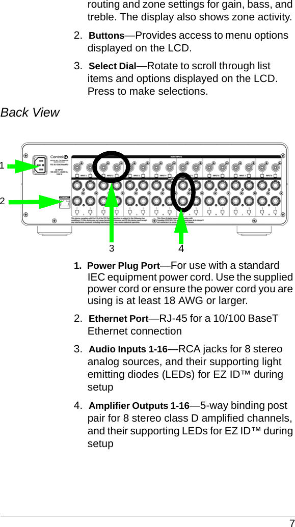  7routing and zone settings for gain, bass, and treble. The display also shows zone activity. 2.  Buttons—Provides access to menu options displayed on the LCD.3.  Select Dial—Rotate to scroll through list items and options displayed on the LCD. Press to make selections. Back View 1.  Power Plug Port—For use with a standard IEC equipment power cord. Use the supplied power cord or ensure the power cord you are using is at least 18 AWG or larger.2.  Ethernet Port—RJ-45 for a 10/100 BaseT Ethernet connection3.  Audio Inputs 1-16—RCA jacks for 8 stereo analog sources, and their supporting light emitting diodes (LEDs) for EZ ID™ during setup4.  Amplifier Outputs 1-16—5-way binding post pair for 8 stereo class D amplified channels, and their supporting LEDs for EZ ID™ during setup1324