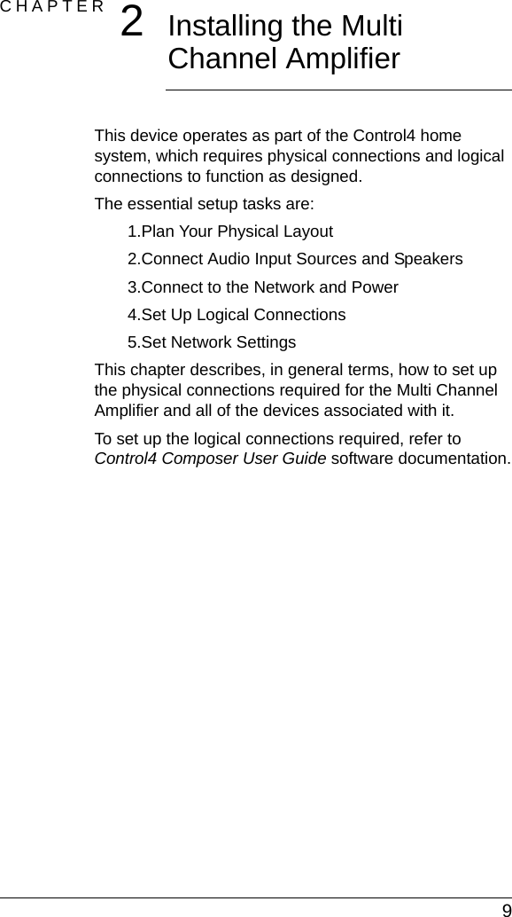  9CHAPTER 2Installing the Multi Channel AmplifierThis device operates as part of the Control4 home system, which requires physical connections and logical connections to function as designed.The essential setup tasks are: 1.Plan Your Physical Layout2.Connect Audio Input Sources and Speakers3.Connect to the Network and Power4.Set Up Logical Connections5.Set Network SettingsThis chapter describes, in general terms, how to set up the physical connections required for the Multi Channel Amplifier and all of the devices associated with it. To set up the logical connections required, refer to Control4 Composer User Guide software documentation.