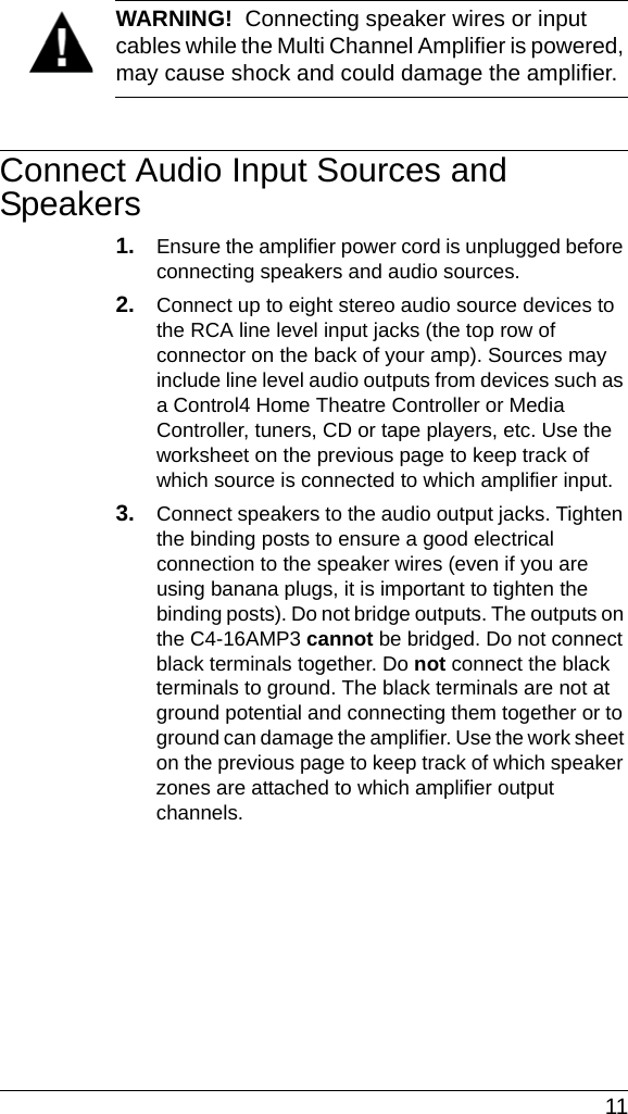  11WARNING!  Connecting speaker wires or input cables while the Multi Channel Amplifier is powered, may cause shock and could damage the amplifier.Connect Audio Input Sources and Speakers1. Ensure the amplifier power cord is unplugged before connecting speakers and audio sources.2. Connect up to eight stereo audio source devices to the RCA line level input jacks (the top row of connector on the back of your amp). Sources may include line level audio outputs from devices such as a Control4 Home Theatre Controller or Media Controller, tuners, CD or tape players, etc. Use the worksheet on the previous page to keep track of which source is connected to which amplifier input.3. Connect speakers to the audio output jacks. Tighten the binding posts to ensure a good electrical connection to the speaker wires (even if you are using banana plugs, it is important to tighten the binding posts). Do not bridge outputs. The outputs on the C4-16AMP3 cannot be bridged. Do not connect black terminals together. Do not connect the black terminals to ground. The black terminals are not at ground potential and connecting them together or to ground can damage the amplifier. Use the work sheet on the previous page to keep track of which speaker zones are attached to which amplifier output channels. 