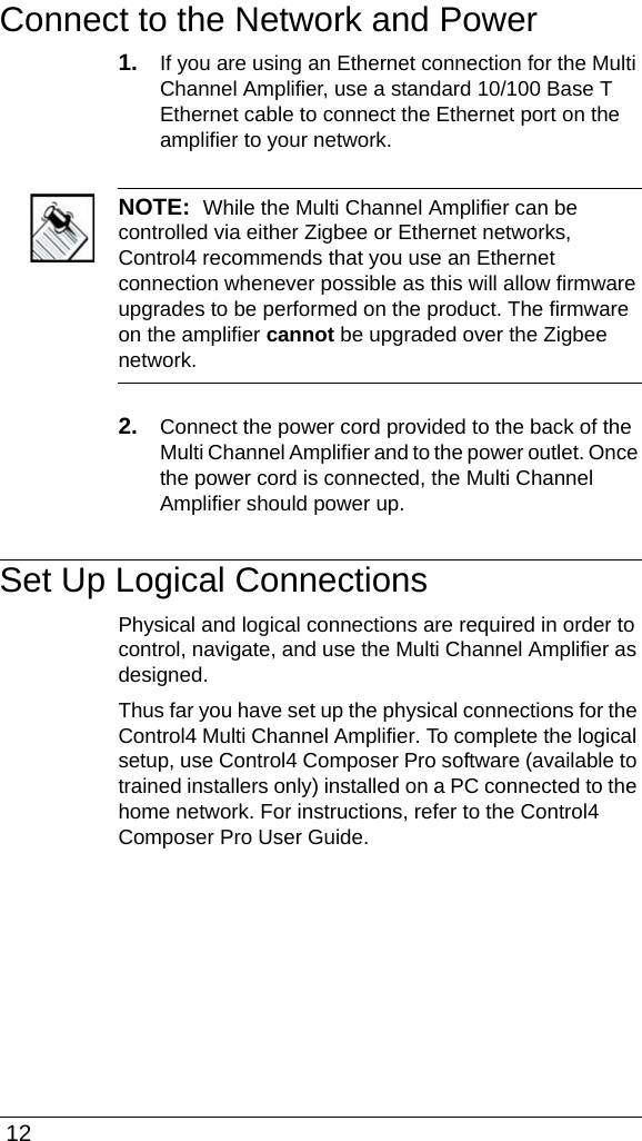  12Connect to the Network and Power1. If you are using an Ethernet connection for the Multi Channel Amplifier, use a standard 10/100 Base T Ethernet cable to connect the Ethernet port on the amplifier to your network. NOTE:  While the Multi Channel Amplifier can be controlled via either Zigbee or Ethernet networks, Control4 recommends that you use an Ethernet connection whenever possible as this will allow firmware upgrades to be performed on the product. The firmware on the amplifier cannot be upgraded over the Zigbee network. 2. Connect the power cord provided to the back of the Multi Channel Amplifier and to the power outlet. Once the power cord is connected, the Multi Channel Amplifier should power up.Set Up Logical ConnectionsPhysical and logical connections are required in order to control, navigate, and use the Multi Channel Amplifier as designed. Thus far you have set up the physical connections for the Control4 Multi Channel Amplifier. To complete the logical setup, use Control4 Composer Pro software (available to trained installers only) installed on a PC connected to the home network. For instructions, refer to the Control4 Composer Pro User Guide.
