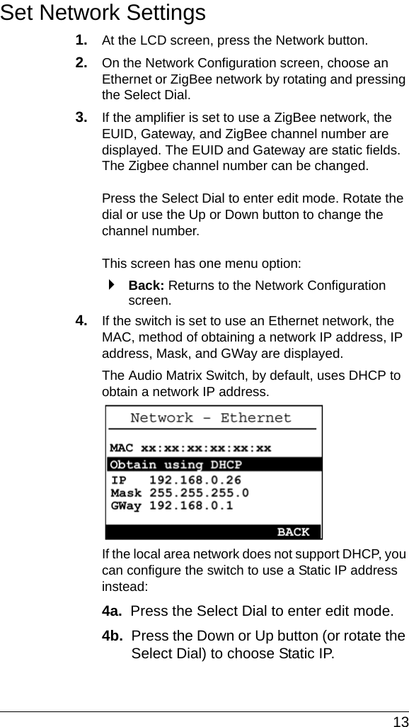  13Set Network Settings1. At the LCD screen, press the Network button.2. On the Network Configuration screen, choose an Ethernet or ZigBee network by rotating and pressing the Select Dial.3. If the amplifier is set to use a ZigBee network, the EUID, Gateway, and ZigBee channel number are displayed. The EUID and Gateway are static fields. The Zigbee channel number can be changed.Press the Select Dial to enter edit mode. Rotate the dial or use the Up or Down button to change the channel number.This screen has one menu option:`Back: Returns to the Network Configuration screen.4. If the switch is set to use an Ethernet network, the MAC, method of obtaining a network IP address, IP address, Mask, and GWay are displayed. The Audio Matrix Switch, by default, uses DHCP to obtain a network IP address. If the local area network does not support DHCP, you can configure the switch to use a Static IP address instead:4a.  Press the Select Dial to enter edit mode.4b.  Press the Down or Up button (or rotate the Select Dial) to choose Static IP.