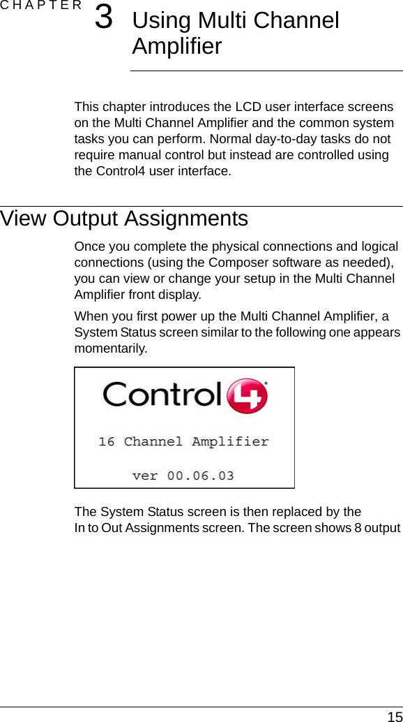  15CHAPTER 3Using Multi Channel AmplifierThis chapter introduces the LCD user interface screens on the Multi Channel Amplifier and the common system tasks you can perform. Normal day-to-day tasks do not require manual control but instead are controlled using the Control4 user interface.View Output AssignmentsOnce you complete the physical connections and logical connections (using the Composer software as needed), you can view or change your setup in the Multi Channel Amplifier front display. When you first power up the Multi Channel Amplifier, a System Status screen similar to the following one appears momentarily.The System Status screen is then replaced by the In to Out Assignments screen. The screen shows 8 output 