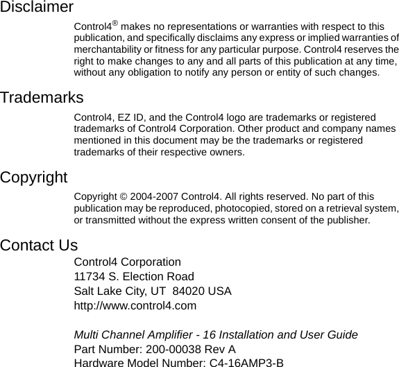 DisclaimerControl4® makes no representations or warranties with respect to this publication, and specifically disclaims any express or implied warranties of merchantability or fitness for any particular purpose. Control4 reserves the right to make changes to any and all parts of this publication at any time, without any obligation to notify any person or entity of such changes.TrademarksControl4, EZ ID, and the Control4 logo are trademarks or registered trademarks of Control4 Corporation. Other product and company names mentioned in this document may be the trademarks or registered trademarks of their respective owners.Copyright Copyright © 2004-2007 Control4. All rights reserved. No part of this publication may be reproduced, photocopied, stored on a retrieval system, or transmitted without the express written consent of the publisher.Contact UsControl4 Corporation11734 S. Election RoadSalt Lake City, UT 84020 USAhttp://www.control4.comMulti Channel Amplifier - 16 Installation and User GuidePart Number: 200-00038 Rev A Hardware Model Number: C4-16AMP3-B