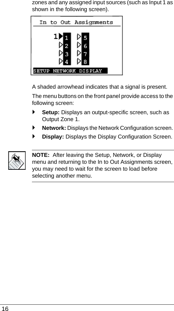  16zones and any assigned input sources (such as Input 1 as shown in the following screen).A shaded arrowhead indicates that a signal is present.The menu buttons on the front panel provide access to the following screen:`Setup: Displays an output-specific screen, such as Output Zone 1.`Network: Displays the Network Configuration screen. `Display: Displays the Display Configuration Screen.NOTE:  After leaving the Setup, Network, or Display menu and returning to the In to Out Assignments screen, you may need to wait for the screen to load before selecting another menu.