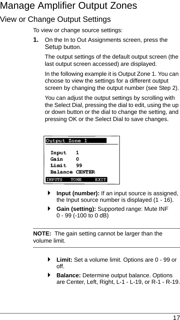  17Manage Amplifier Output ZonesView or Change Output Settings To view or change source settings:1. On the In to Out Assignments screen, press the Setup button.The output settings of the default output screen (the last output screen accessed) are displayed. In the following example it is Output Zone 1. You can choose to view the settings for a different output screen by changing the output number (see Step 2).You can adjust the output settings by scrolling with the Select Dial, pressing the dial to edit, using the up or down button or the dial to change the setting, and pressing OK or the Select Dial to save changes.`Input (number): If an input source is assigned, the Input source number is displayed (1 - 16). `Gain (setting): Supported range: Mute INF 0 - 99 (-100 to 0 dB)NOTE:  The gain setting cannot be larger than the volume limit. `Limit: Set a volume limit. Options are 0 - 99 or off. `Balance: Determine output balance. Options are Center, Left, Right, L-1 - L-19, or R-1 - R-19.