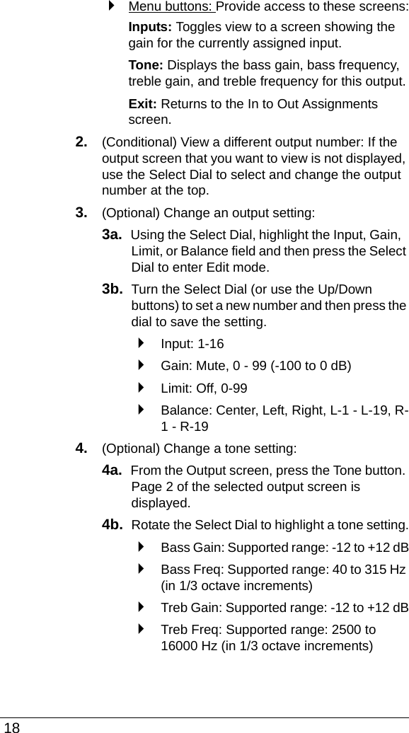  18`Menu buttons: Provide access to these screens:Inputs: Toggles view to a screen showing the gain for the currently assigned input.Tone: Displays the bass gain, bass frequency, treble gain, and treble frequency for this output.Exit: Returns to the In to Out Assignments screen.2. (Conditional) View a different output number: If the output screen that you want to view is not displayed, use the Select Dial to select and change the output number at the top.3. (Optional) Change an output setting:3a.  Using the Select Dial, highlight the Input, Gain, Limit, or Balance field and then press the Select Dial to enter Edit mode. 3b.  Turn the Select Dial (or use the Up/Down buttons) to set a new number and then press the dial to save the setting.`Input: 1-16`Gain: Mute, 0 - 99 (-100 to 0 dB)`Limit: Off, 0-99`Balance: Center, Left, Right, L-1 - L-19, R-1 - R-194. (Optional) Change a tone setting:4a.  From the Output screen, press the Tone button. Page 2 of the selected output screen is displayed.4b.  Rotate the Select Dial to highlight a tone setting.`Bass Gain: Supported range: -12 to +12 dB`Bass Freq: Supported range: 40 to 315 Hz (in 1/3 octave increments)`Treb Gain: Supported range: -12 to +12 dB`Treb Freq: Supported range: 2500 to 16000 Hz (in 1/3 octave increments)