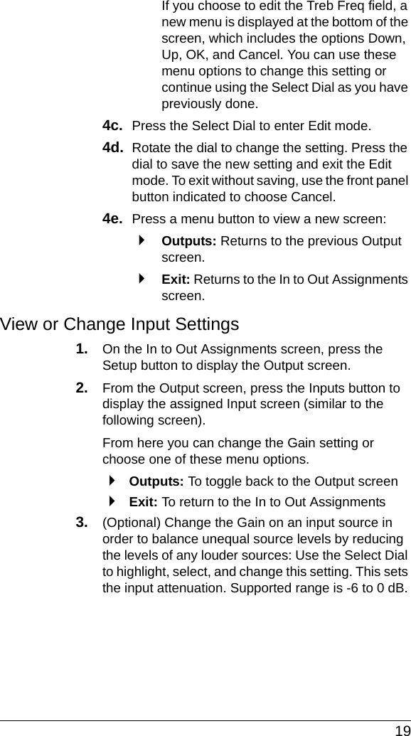  19If you choose to edit the Treb Freq field, a new menu is displayed at the bottom of the screen, which includes the options Down, Up, OK, and Cancel. You can use these menu options to change this setting or continue using the Select Dial as you have previously done.4c.  Press the Select Dial to enter Edit mode.4d.  Rotate the dial to change the setting. Press the dial to save the new setting and exit the Edit mode. To exit without saving, use the front panel button indicated to choose Cancel.4e.  Press a menu button to view a new screen:`Outputs: Returns to the previous Output screen.`Exit: Returns to the In to Out Assignments screen.View or Change Input Settings1. On the In to Out Assignments screen, press the Setup button to display the Output screen. 2. From the Output screen, press the Inputs button to display the assigned Input screen (similar to the following screen).From here you can change the Gain setting or choose one of these menu options.`Outputs: To toggle back to the Output screen`Exit: To return to the In to Out Assignments 3. (Optional) Change the Gain on an input source in order to balance unequal source levels by reducing the levels of any louder sources: Use the Select Dial to highlight, select, and change this setting. This sets the input attenuation. Supported range is -6 to 0 dB.