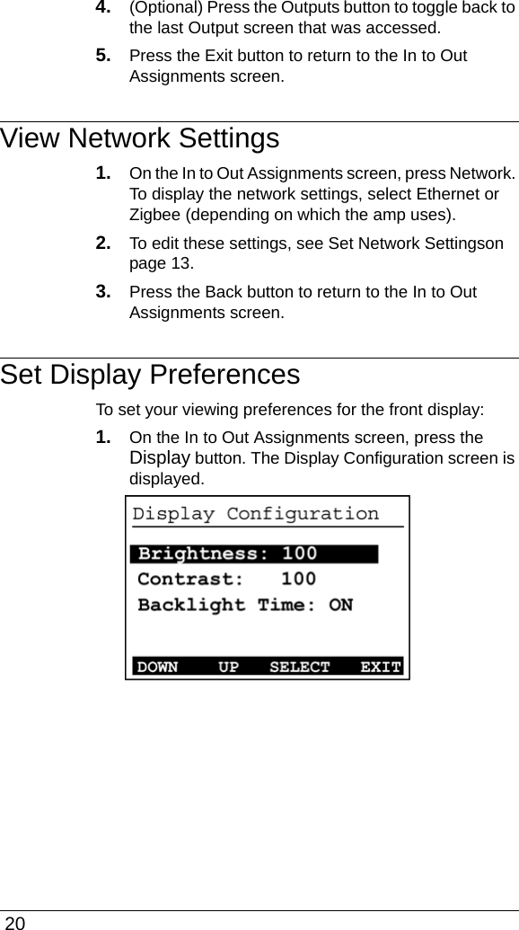  204. (Optional) Press the Outputs button to toggle back to the last Output screen that was accessed.5. Press the Exit button to return to the In to Out Assignments screen.View Network Settings1. On the In to Out Assignments screen, press Network. To display the network settings, select Ethernet or Zigbee (depending on which the amp uses). 2. To edit these settings, see Set Network Settingson page 13.3. Press the Back button to return to the In to Out Assignments screen. Set Display PreferencesTo set your viewing preferences for the front display:1. On the In to Out Assignments screen, press the Display button. The Display Configuration screen is displayed.