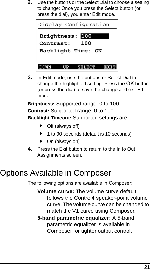  212. Use the buttons or the Select Dial to choose a setting to change: Once you press the Select button (or press the dial), you enter Edit mode.3. In Edit mode, use the buttons or Select Dial to change the highlighted setting. Press the OK button (or press the dial) to save the change and exit Edit mode.Brightness: Supported range: 0 to 100 Contrast: Supported range: 0 to 100 Backlight Timeout: Supported settings are`Off (always off)`1 to 90 seconds (default is 10 seconds)`On (always on)4. Press the Exit button to return to the In to Out Assignments screen.Options Available in ComposerThe following options are available in Composer:Volume curve: The volume curve default follows the Control4 speaker-point volume curve. The volume curve can be changed to match the V1 curve using Composer.5-band parametric equalizer: A 5-band parametric equalizer is available in Composer for tighter output control.