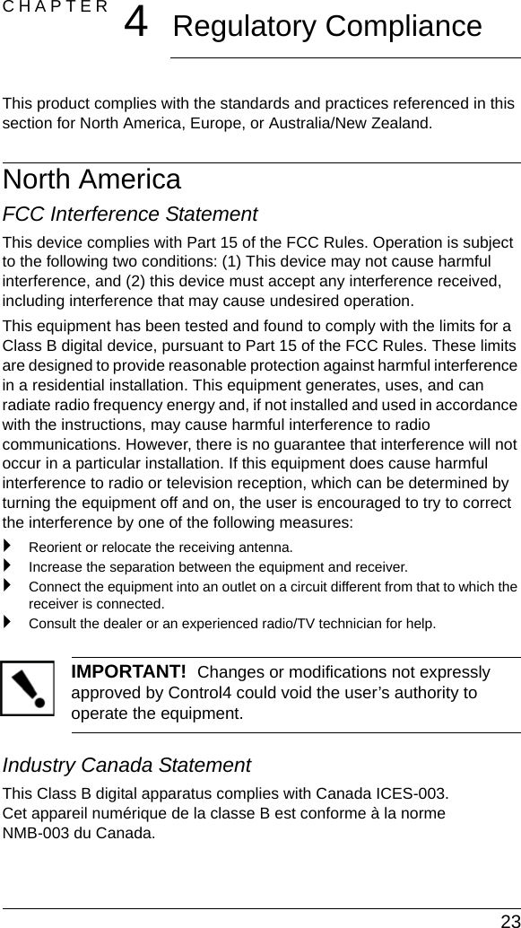  23CHAPTER 4Regulatory ComplianceThis product complies with the standards and practices referenced in this section for North America, Europe, or Australia/New Zealand.North AmericaFCC Interference StatementThis device complies with Part 15 of the FCC Rules. Operation is subject to the following two conditions: (1) This device may not cause harmful interference, and (2) this device must accept any interference received, including interference that may cause undesired operation.This equipment has been tested and found to comply with the limits for a Class B digital device, pursuant to Part 15 of the FCC Rules. These limits are designed to provide reasonable protection against harmful interference in a residential installation. This equipment generates, uses, and can radiate radio frequency energy and, if not installed and used in accordance with the instructions, may cause harmful interference to radio communications. However, there is no guarantee that interference will not occur in a particular installation. If this equipment does cause harmful interference to radio or television reception, which can be determined by turning the equipment off and on, the user is encouraged to try to correct the interference by one of the following measures:`Reorient or relocate the receiving antenna.`Increase the separation between the equipment and receiver.`Connect the equipment into an outlet on a circuit different from that to which the receiver is connected.`Consult the dealer or an experienced radio/TV technician for help.IMPORTANT!  Changes or modifications not expressly approved by Control4 could void the user’s authority to operate the equipment.Industry Canada StatementThis Class B digital apparatus complies with Canada ICES-003. Cet appareil numérique de la classe B est conforme à la norme NMB-003 du Canada.