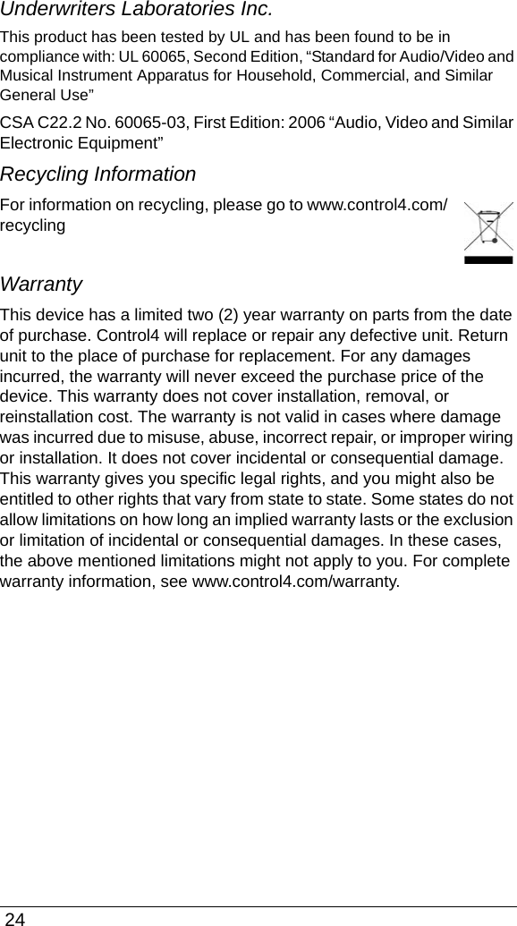  24Underwriters Laboratories Inc.This product has been tested by UL and has been found to be in compliance with: UL 60065, Second Edition, “Standard for Audio/Video and Musical Instrument Apparatus for Household, Commercial, and Similar General Use”CSA C22.2 No. 60065-03, First Edition: 2006 “Audio, Video and Similar Electronic Equipment”Recycling InformationFor information on recycling, please go to www.control4.com/recyclingWarrantyThis device has a limited two (2) year warranty on parts from the date of purchase. Control4 will replace or repair any defective unit. Return unit to the place of purchase for replacement. For any damages incurred, the warranty will never exceed the purchase price of the device. This warranty does not cover installation, removal, or reinstallation cost. The warranty is not valid in cases where damage was incurred due to misuse, abuse, incorrect repair, or improper wiring or installation. It does not cover incidental or consequential damage. This warranty gives you specific legal rights, and you might also be entitled to other rights that vary from state to state. Some states do not allow limitations on how long an implied warranty lasts or the exclusion or limitation of incidental or consequential damages. In these cases, the above mentioned limitations might not apply to you. For complete warranty information, see www.control4.com/warranty.